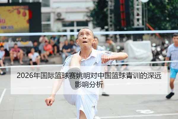 2026年国际篮球赛姚明对中国篮球青训的深远影响分析