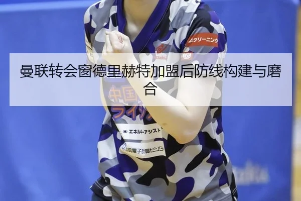 曼联转会窗德里赫特加盟后防线构建与磨合