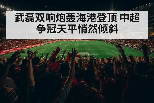 武磊双响炮轰海港登顶 中超争冠天平悄然倾斜